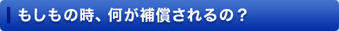 もしもの時、何が補償されるの?