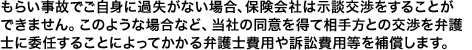 もらい事故で相手が過失を認めない場合など、保険会社は示談交渉をすることができません。その際、当社の同意を得て相手方との交渉を弁護士に委任することによってかかる弁護士費用や訴訟費用等を補償します。