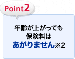 Point2 年齢が上がっても保険料はあがりません※2