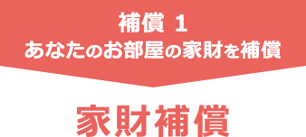 補償 1 あなたのお部屋の家財を補償 家財補償
