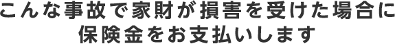 こんな事故で家財が損害を受けた場合に保険金をお支払いします