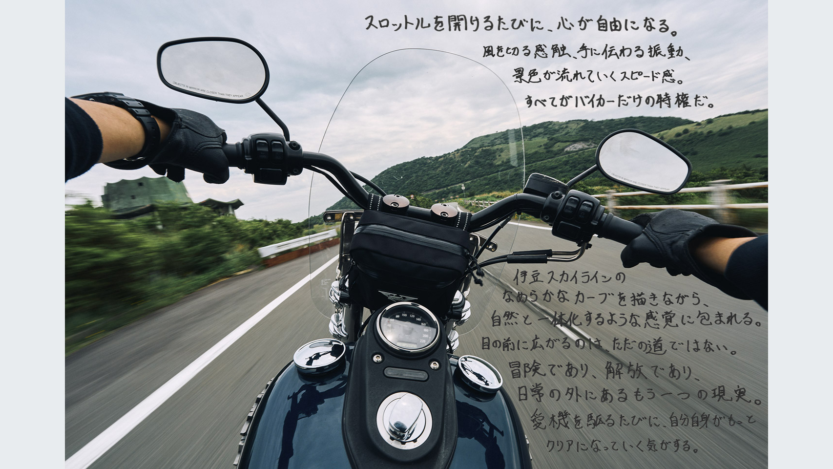 スロットルを開けるたびに、心が自由になる。風を切る感触、手に伝わる振動、景色が流れていくスピード感。すべてがバイカーだけの特権だ。伊豆スカイラインのなめらかなカーブを描きながら、自然と一体化するような感覚に包まれる。目の前に広がるのは、ただの道ではない。冒険であり、解放であり、日常の外にあるもう一つの現実。愛機を駆るたびに、自分自身がもっとクリアになっていく気がする