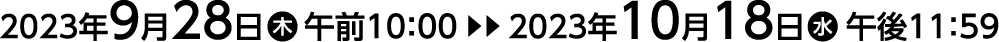 2023年9月28日（木）午前10：00▶︎▶︎▶︎2023年10月18日（水）午後11：59