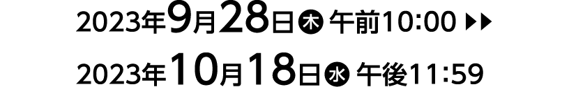 2023年9月28日（木）午前10：00▶︎▶︎▶︎2023年10月18日（水）午後11：59