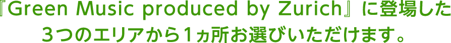 『Green Music produced by Zurich』 に登場した3つのエリアから1ヵ所お選びいただけます。