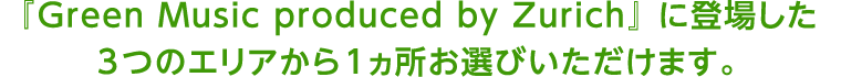 『Green Music produced by Zurich』 に登場した3つのエリアから1ヵ所お選びいただけます。