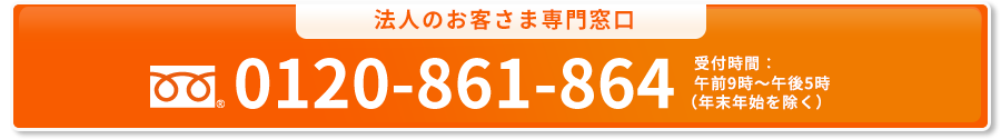 法人のお客さま専用窓口 0120-861-864 受付時間：午前9時～午後5時（年末年始を除く）