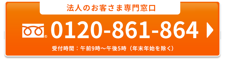 法人のお客さま専用窓口  0120-861-864 受付時間：午前9時～午後5時（年末年始を除く）