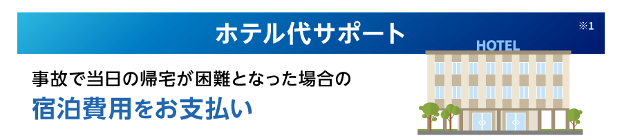 ホテル代サポート※1 事故で当日の帰宅が困難となった場合の宿泊費用をお支払い