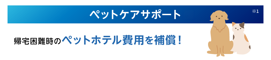 ペットケアサポート※1 帰宅困難時のペットホテル費用を補償！