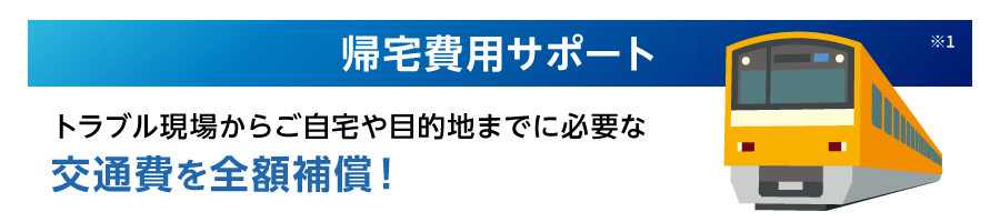 帰宅費用サポート※1 トラブル現場からご自宅や目的地までに必要な交通費を全額補償！