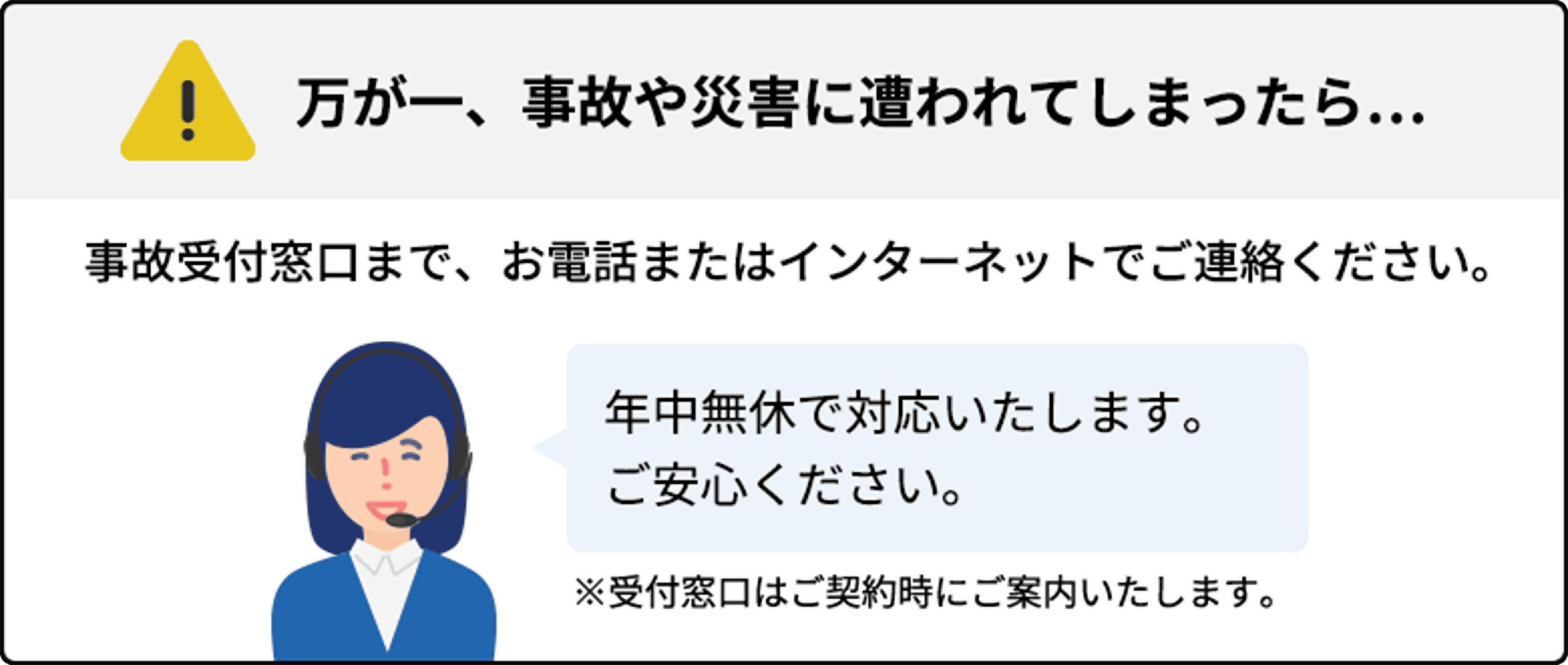 万が一、事故や災害に遭われてしまったら… 事故受付窓口まで、お電話またはインターネットでご連絡ください。 年中無休で対応いたします。ご安心ください。 ※受付窓口はご契約時にご案内いたします。