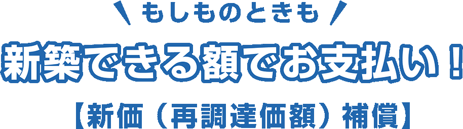 もしものときも 新築できる額でお支払い！ 【新価（再調達価額） 補償】