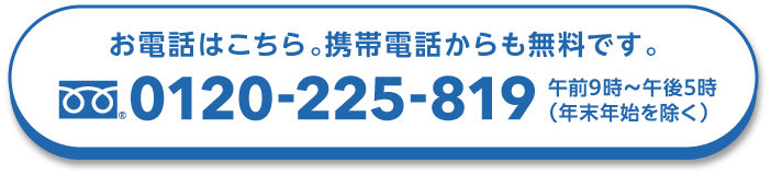 お電話はこちら。携帯電話からも無料です。 0120-225-819 午前9時〜午後5時（年末年始を除く）