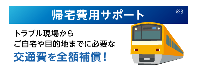 帰宅費用サポート※3 トラブル現場からご自宅や目的地までに必要な交通費を全額補償！
