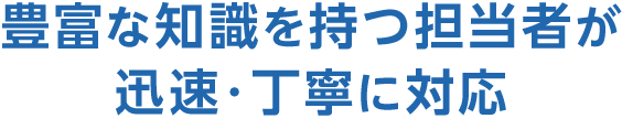 豊富な知識を持つ担当者が迅速・丁寧に対応