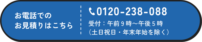 お電話でのお見積りはこちら 0120-238-088 受付：午前9時〜午後5時（土日祝日・年末年始を除く）