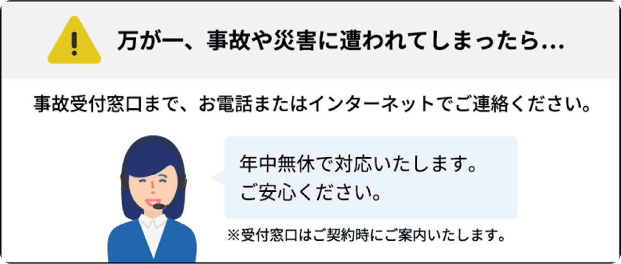 万が一、事故や災害に遭われてしまったら… 事故受付窓口まで、お電話またはインターネットでご連絡ください。 年中無休で対応いたします。ご安心ください。 ※受付窓口はご契約時にご案内いたします。
